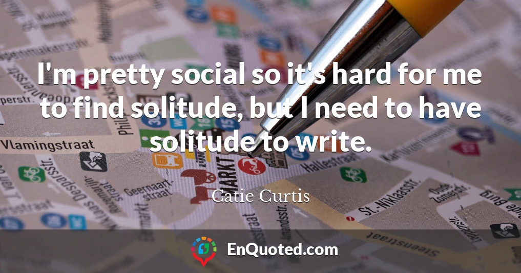 I'm pretty social so it's hard for me to find solitude, but I need to have solitude to write.