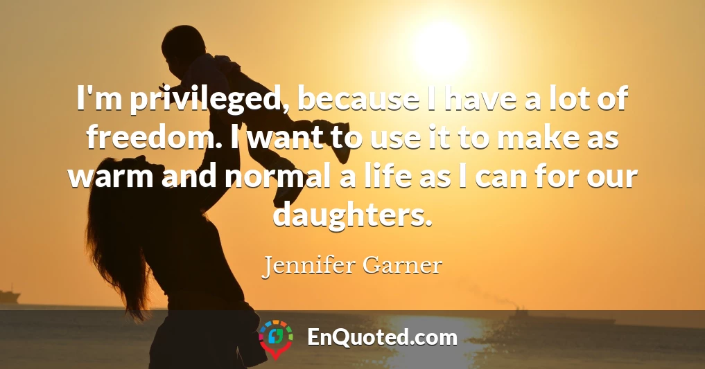 I'm privileged, because I have a lot of freedom. I want to use it to make as warm and normal a life as I can for our daughters.