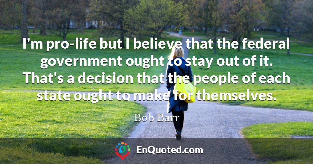 I'm pro-life but I believe that the federal government ought to stay out of it. That's a decision that the people of each state ought to make for themselves.