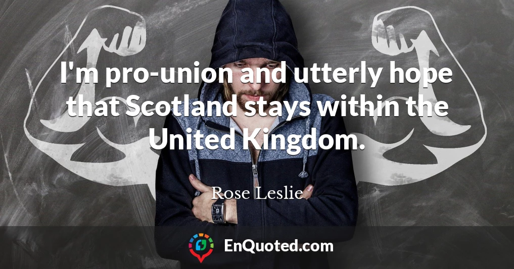 I'm pro-union and utterly hope that Scotland stays within the United Kingdom.