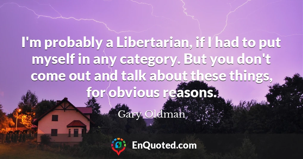 I'm probably a Libertarian, if I had to put myself in any category. But you don't come out and talk about these things, for obvious reasons.