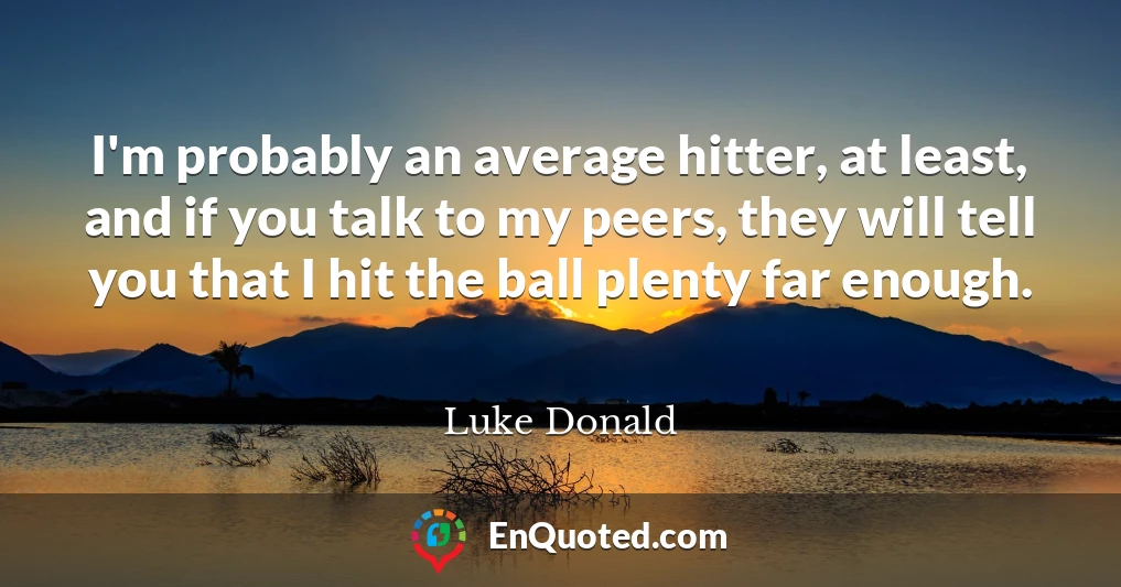 I'm probably an average hitter, at least, and if you talk to my peers, they will tell you that I hit the ball plenty far enough.