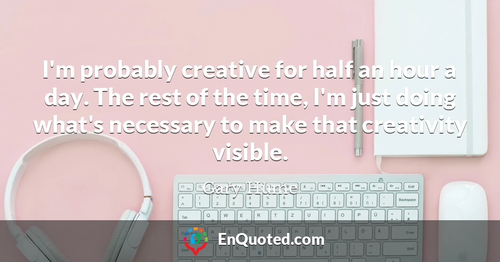 I'm probably creative for half an hour a day. The rest of the time, I'm just doing what's necessary to make that creativity visible.