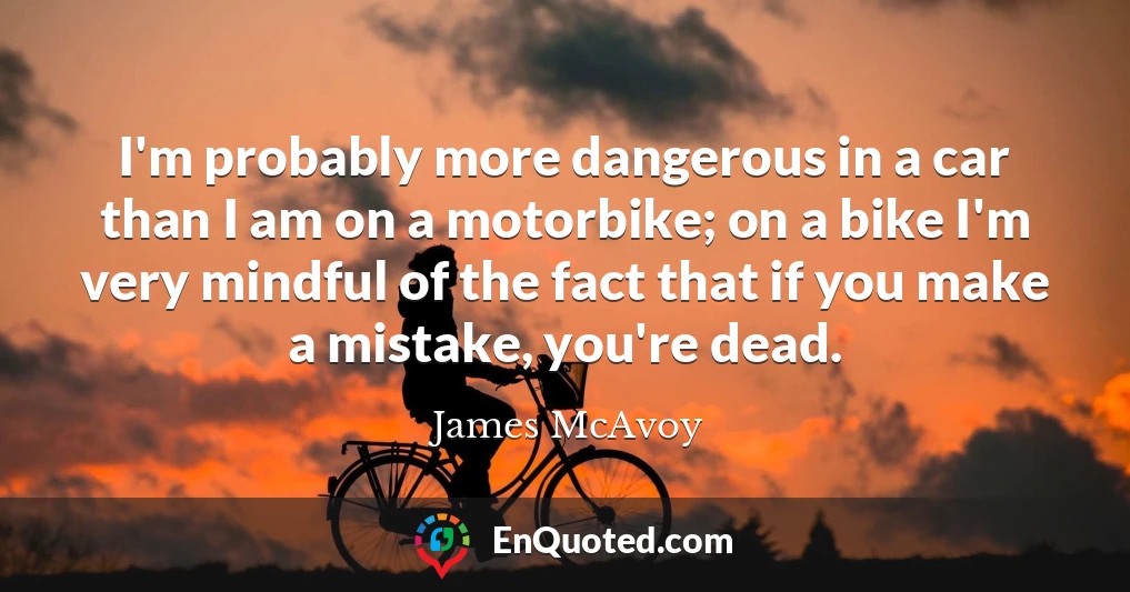 I'm probably more dangerous in a car than I am on a motorbike; on a bike I'm very mindful of the fact that if you make a mistake, you're dead.
