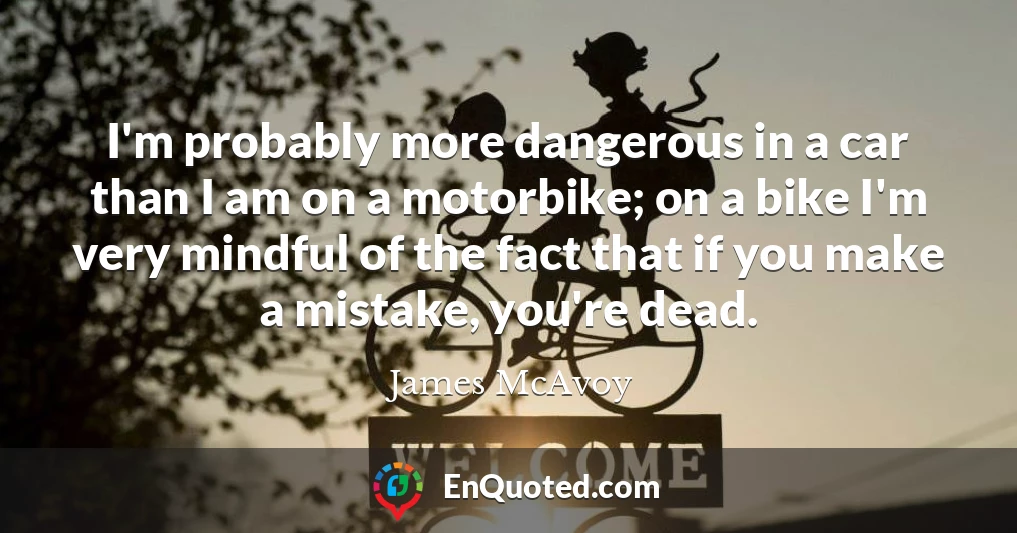 I'm probably more dangerous in a car than I am on a motorbike; on a bike I'm very mindful of the fact that if you make a mistake, you're dead.