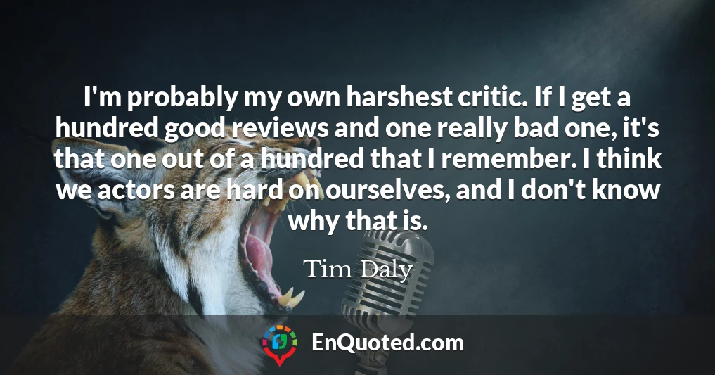 I'm probably my own harshest critic. If I get a hundred good reviews and one really bad one, it's that one out of a hundred that I remember. I think we actors are hard on ourselves, and I don't know why that is.