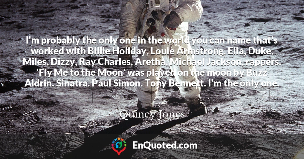 I'm probably the only one in the world you can name that's worked with Billie Holiday, Louie Armstrong, Ella, Duke, Miles, Dizzy, Ray Charles, Aretha, Michael Jackson, rappers. 'Fly Me to the Moon' was played on the moon by Buzz Aldrin. Sinatra. Paul Simon. Tony Bennett. I'm the only one.