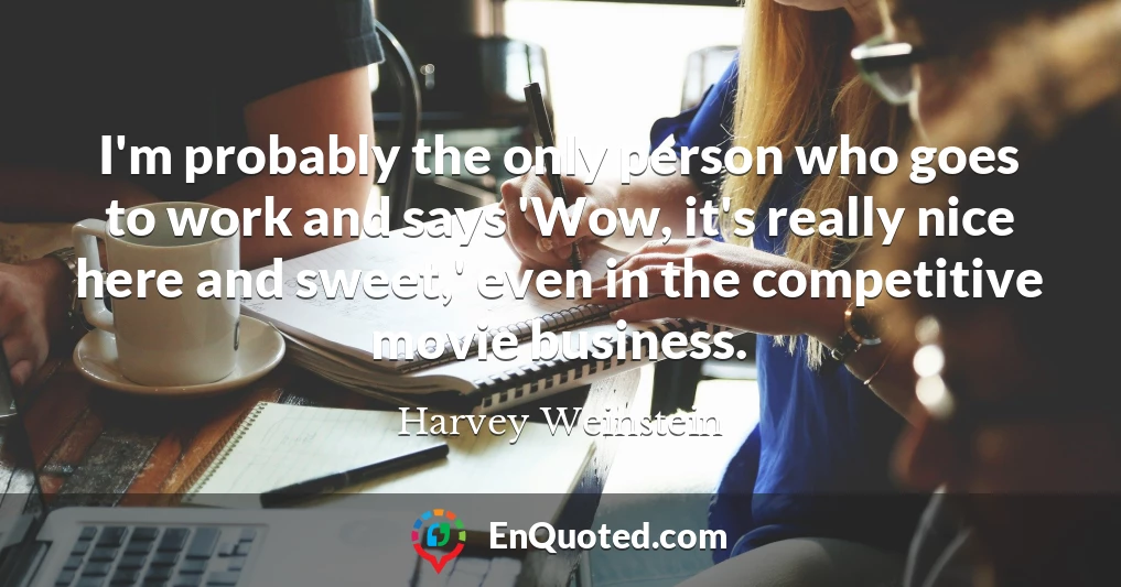 I'm probably the only person who goes to work and says 'Wow, it's really nice here and sweet,' even in the competitive movie business.
