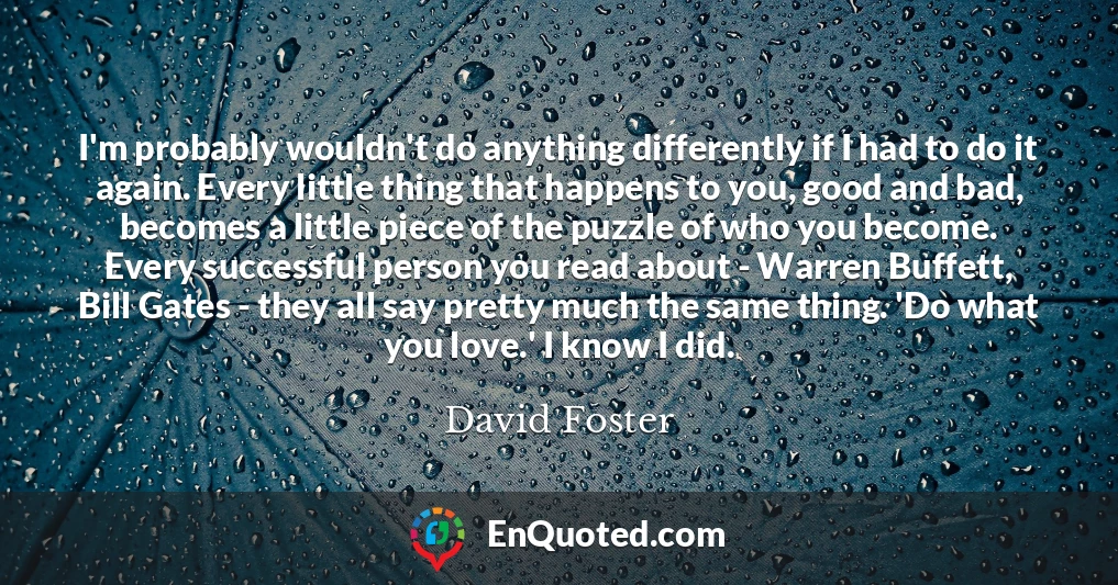 I'm probably wouldn't do anything differently if I had to do it again. Every little thing that happens to you, good and bad, becomes a little piece of the puzzle of who you become. Every successful person you read about - Warren Buffett, Bill Gates - they all say pretty much the same thing. 'Do what you love.' I know I did.