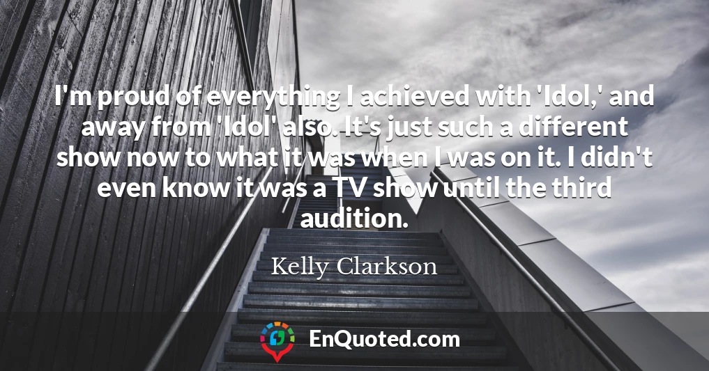 I'm proud of everything I achieved with 'Idol,' and away from 'Idol' also. It's just such a different show now to what it was when I was on it. I didn't even know it was a TV show until the third audition.