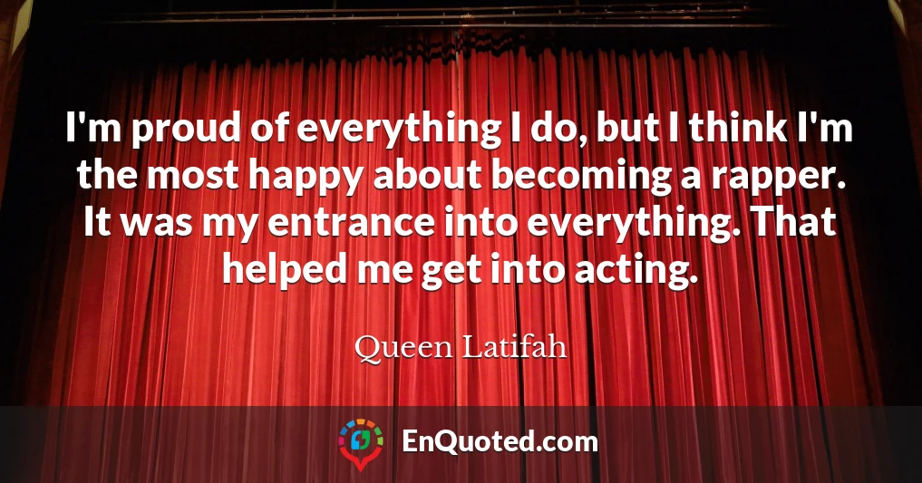 I'm proud of everything I do, but I think I'm the most happy about becoming a rapper. It was my entrance into everything. That helped me get into acting.