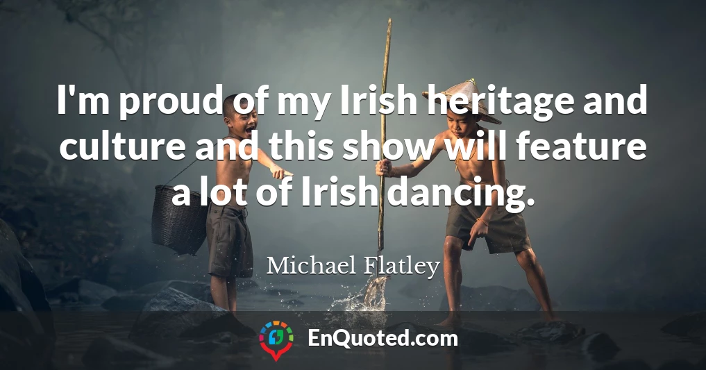 I'm proud of my Irish heritage and culture and this show will feature a lot of Irish dancing.