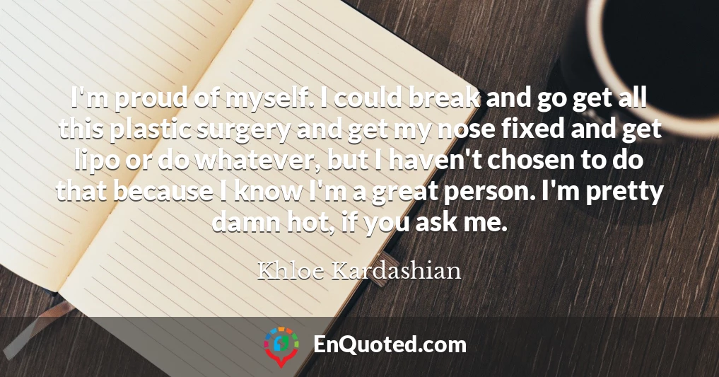 I'm proud of myself. I could break and go get all this plastic surgery and get my nose fixed and get lipo or do whatever, but I haven't chosen to do that because I know I'm a great person. I'm pretty damn hot, if you ask me.