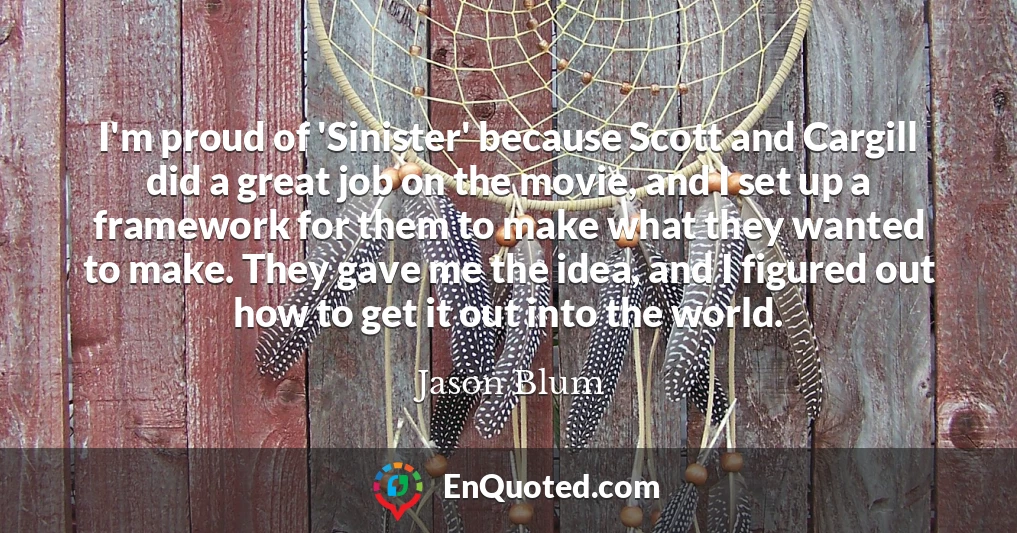 I'm proud of 'Sinister' because Scott and Cargill did a great job on the movie, and I set up a framework for them to make what they wanted to make. They gave me the idea, and I figured out how to get it out into the world.