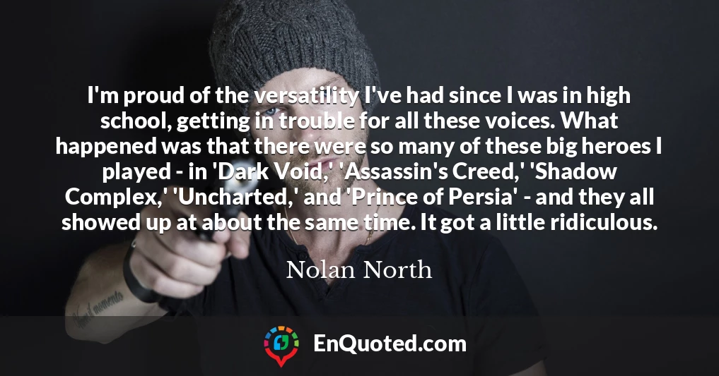 I'm proud of the versatility I've had since I was in high school, getting in trouble for all these voices. What happened was that there were so many of these big heroes I played - in 'Dark Void,' 'Assassin's Creed,' 'Shadow Complex,' 'Uncharted,' and 'Prince of Persia' - and they all showed up at about the same time. It got a little ridiculous.