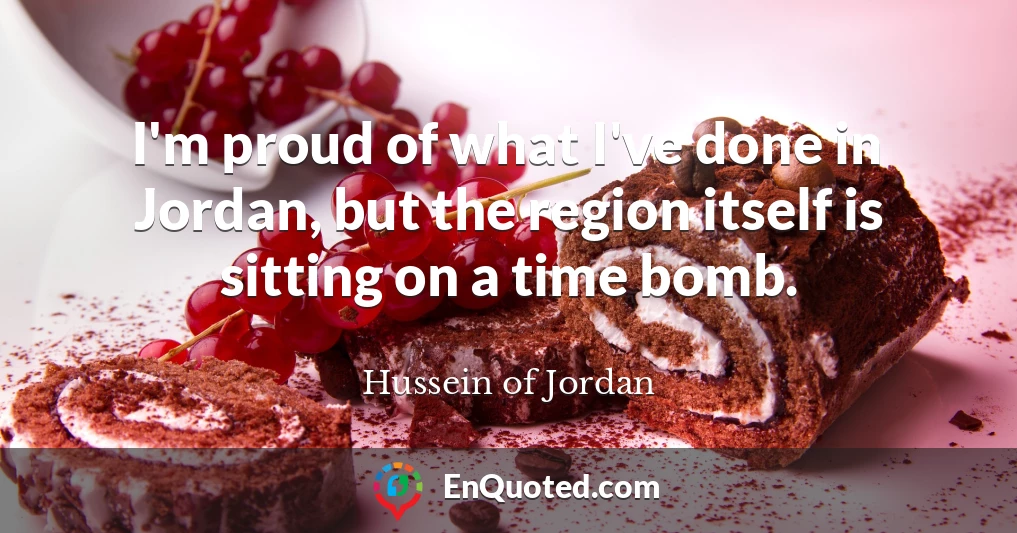 I'm proud of what I've done in Jordan, but the region itself is sitting on a time bomb.