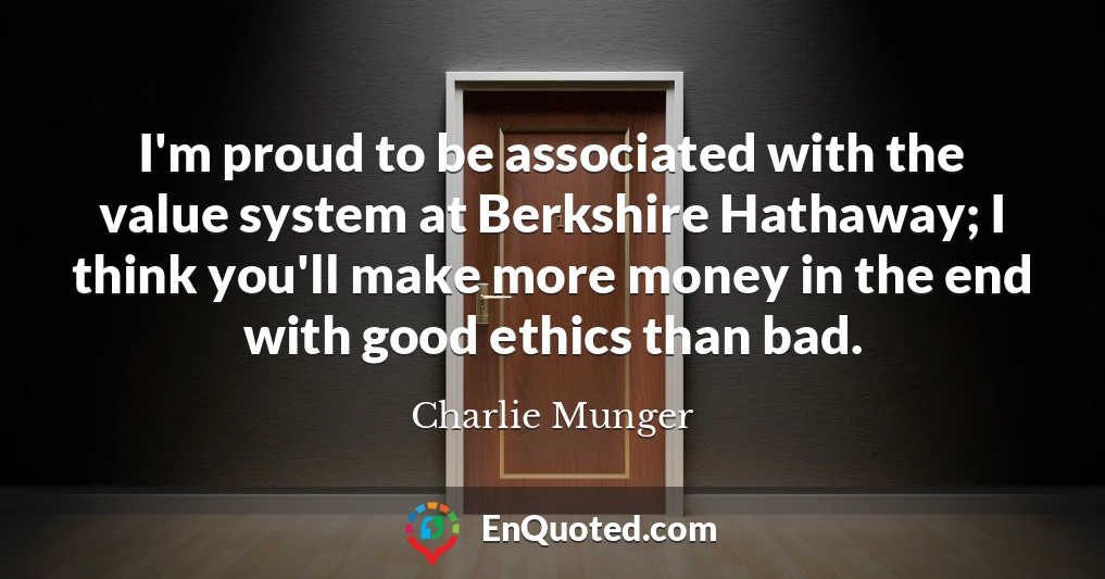 I'm proud to be associated with the value system at Berkshire Hathaway; I think you'll make more money in the end with good ethics than bad.