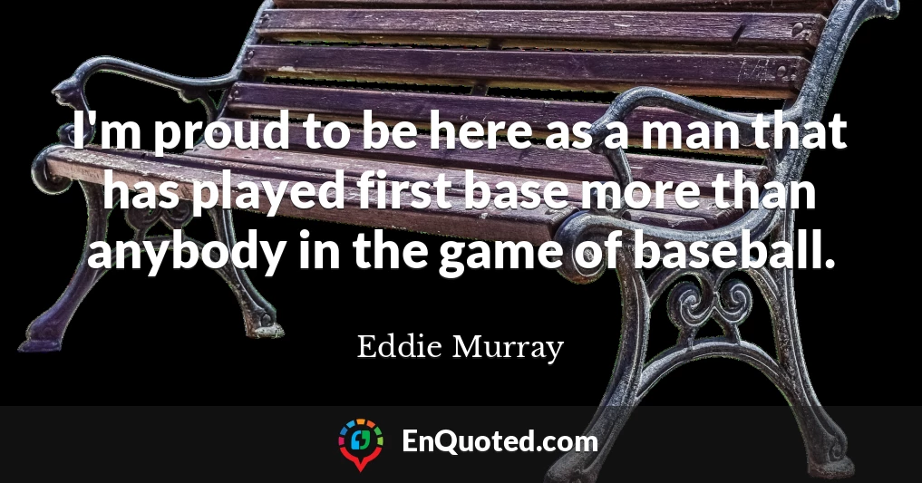 I'm proud to be here as a man that has played first base more than anybody in the game of baseball.