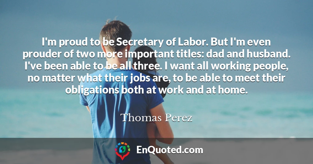 I'm proud to be Secretary of Labor. But I'm even prouder of two more important titles: dad and husband. I've been able to be all three. I want all working people, no matter what their jobs are, to be able to meet their obligations both at work and at home.