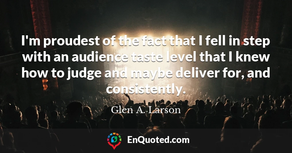 I'm proudest of the fact that I fell in step with an audience taste level that I knew how to judge and maybe deliver for, and consistently.