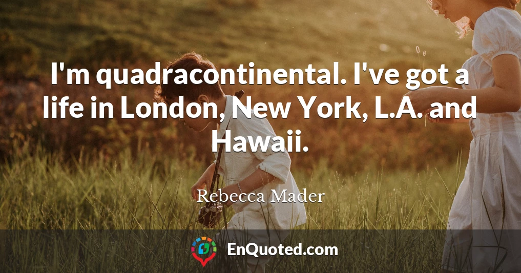I'm quadracontinental. I've got a life in London, New York, L.A. and Hawaii.