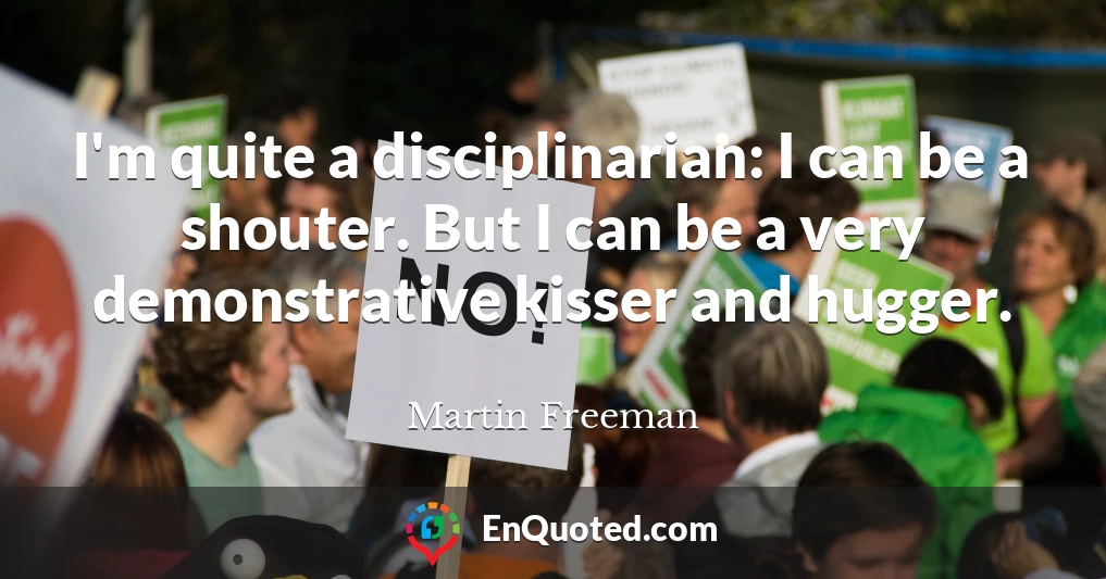 I'm quite a disciplinarian: I can be a shouter. But I can be a very demonstrative kisser and hugger.
