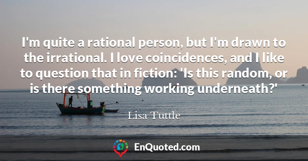 I'm quite a rational person, but I'm drawn to the irrational. I love coincidences, and I like to question that in fiction: 'Is this random, or is there something working underneath?'