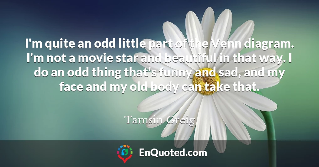 I'm quite an odd little part of the Venn diagram. I'm not a movie star and beautiful in that way. I do an odd thing that's funny and sad, and my face and my old body can take that.