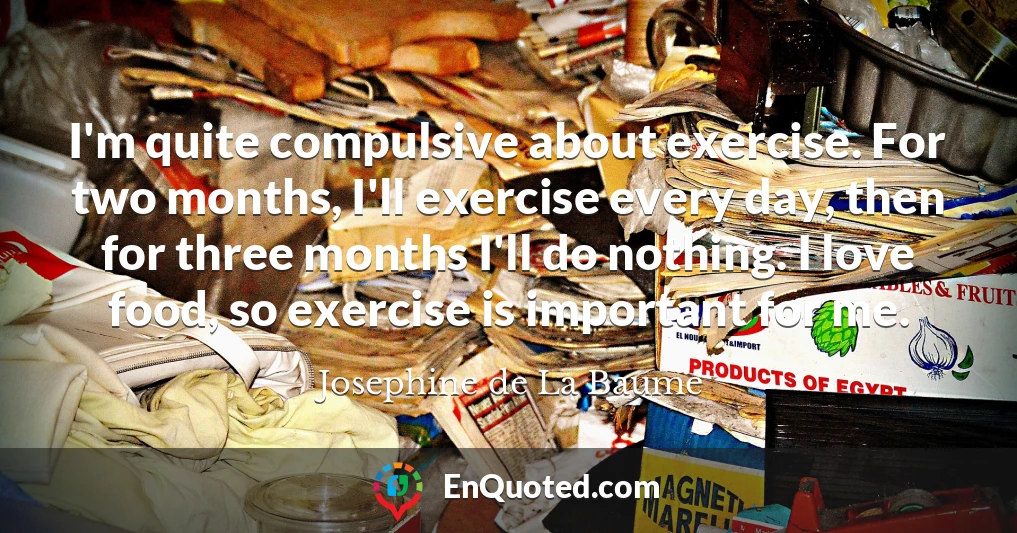 I'm quite compulsive about exercise. For two months, I'll exercise every day, then for three months I'll do nothing. I love food, so exercise is important for me.