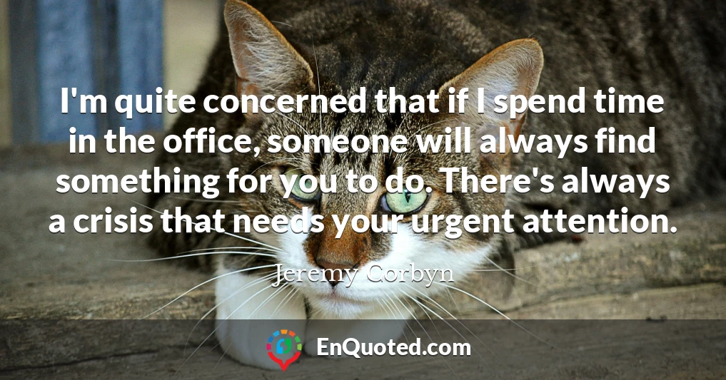 I'm quite concerned that if I spend time in the office, someone will always find something for you to do. There's always a crisis that needs your urgent attention.