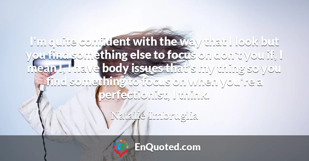 I'm quite confident with the way that I look but you find something else to focus on don't you if, I mean I, I have body issues that's my thing so you find something to focus on when you're a perfectionist, I think.