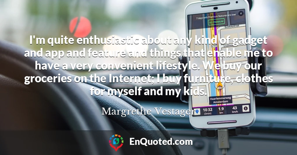 I'm quite enthusiastic about any kind of gadget and app and feature and things that enable me to have a very convenient lifestyle. We buy our groceries on the Internet; I buy furniture, clothes for myself and my kids.