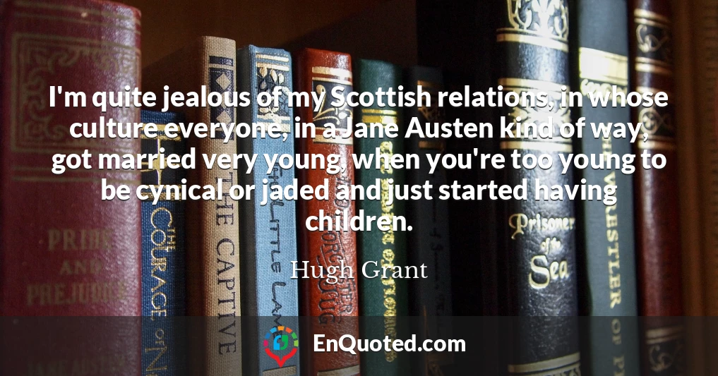 I'm quite jealous of my Scottish relations, in whose culture everyone, in a Jane Austen kind of way, got married very young, when you're too young to be cynical or jaded and just started having children.