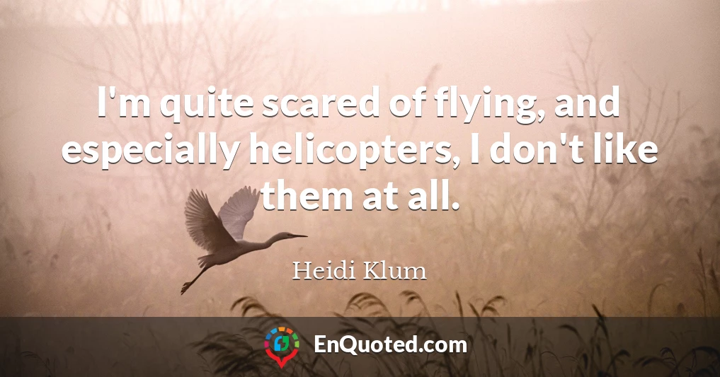I'm quite scared of flying, and especially helicopters, I don't like them at all.