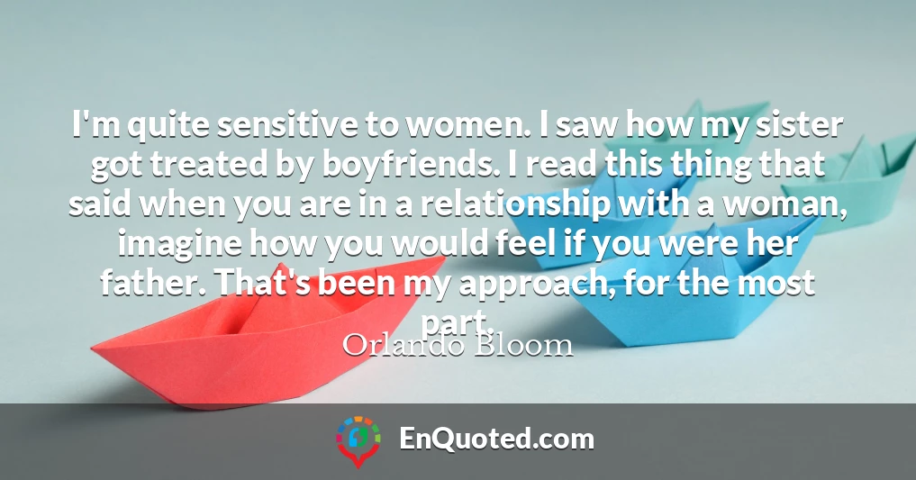 I'm quite sensitive to women. I saw how my sister got treated by boyfriends. I read this thing that said when you are in a relationship with a woman, imagine how you would feel if you were her father. That's been my approach, for the most part.