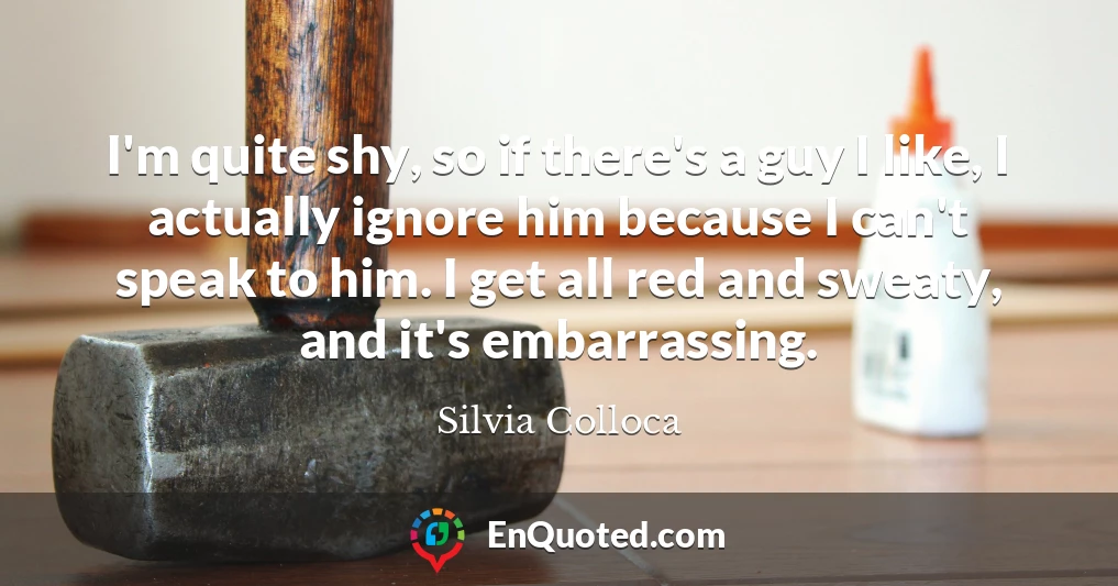 I'm quite shy, so if there's a guy I like, I actually ignore him because I can't speak to him. I get all red and sweaty, and it's embarrassing.