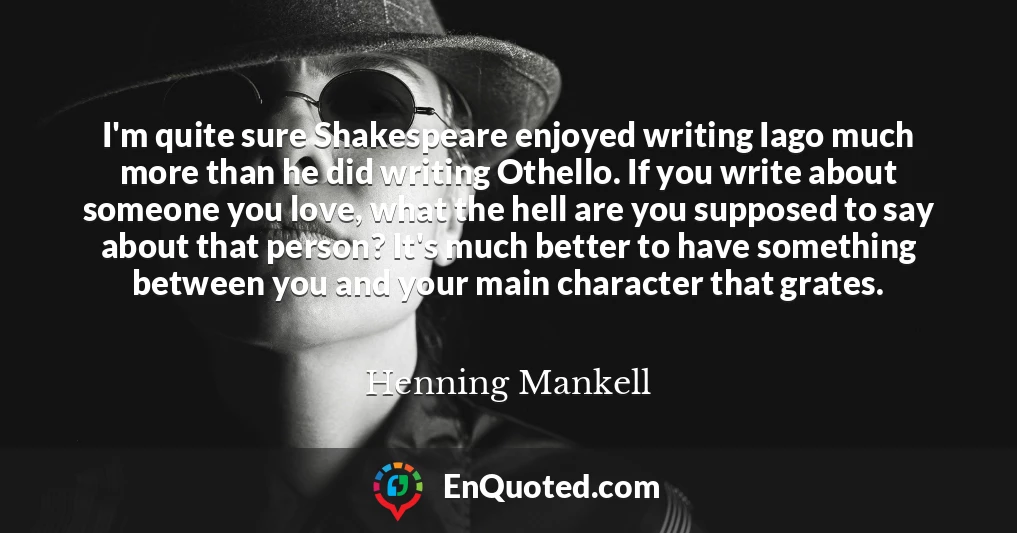 I'm quite sure Shakespeare enjoyed writing Iago much more than he did writing Othello. If you write about someone you love, what the hell are you supposed to say about that person? It's much better to have something between you and your main character that grates.