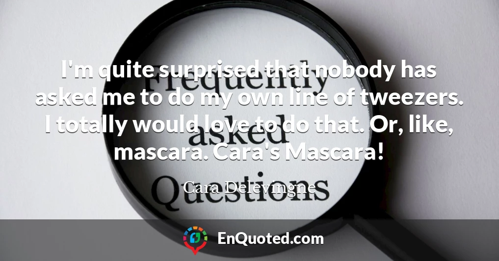 I'm quite surprised that nobody has asked me to do my own line of tweezers. I totally would love to do that. Or, like, mascara. Cara's Mascara!