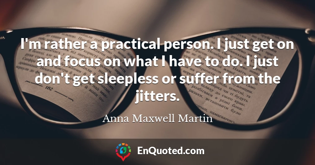 I'm rather a practical person. I just get on and focus on what I have to do. I just don't get sleepless or suffer from the jitters.
