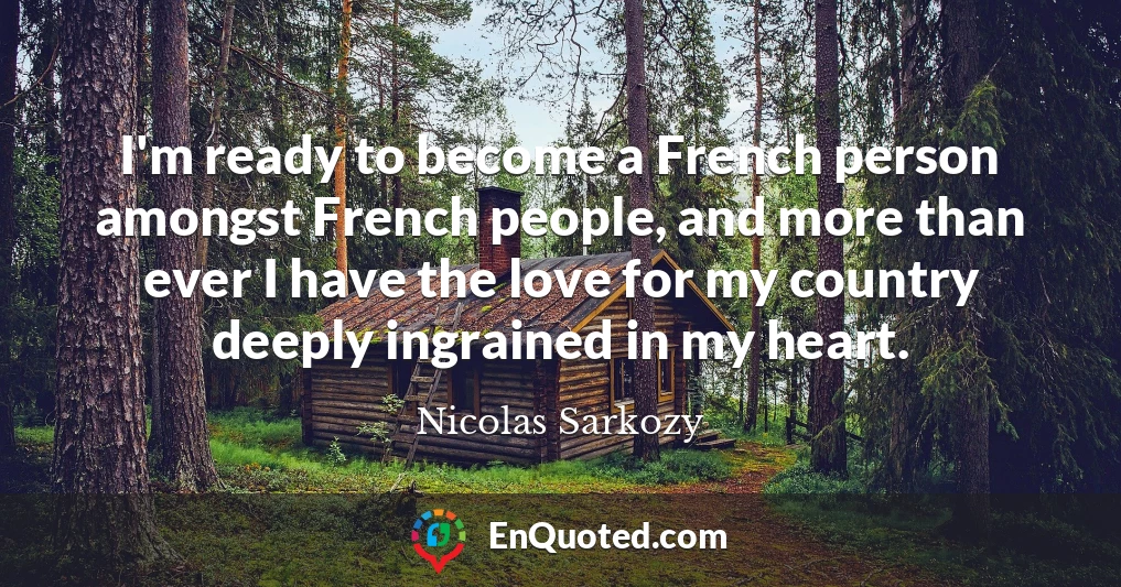 I'm ready to become a French person amongst French people, and more than ever I have the love for my country deeply ingrained in my heart.