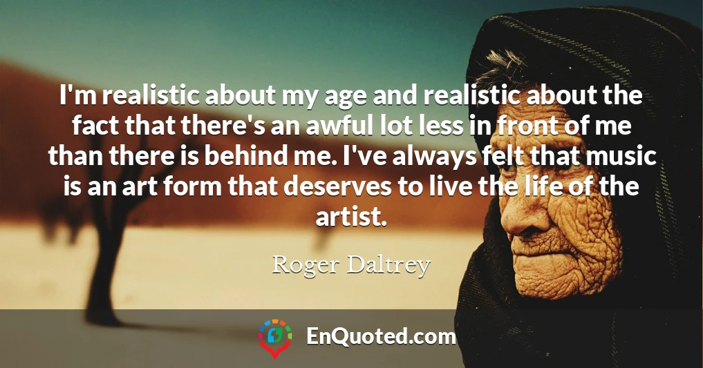 I'm realistic about my age and realistic about the fact that there's an awful lot less in front of me than there is behind me. I've always felt that music is an art form that deserves to live the life of the artist.