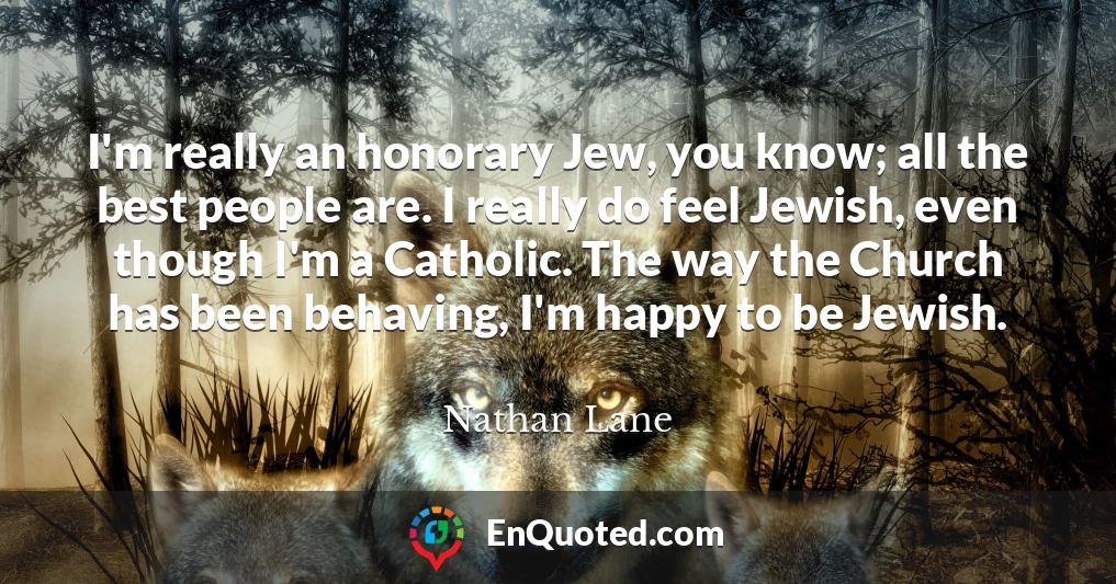 I'm really an honorary Jew, you know; all the best people are. I really do feel Jewish, even though I'm a Catholic. The way the Church has been behaving, I'm happy to be Jewish.