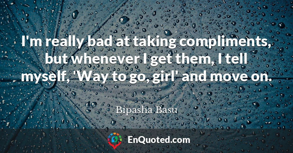 I'm really bad at taking compliments, but whenever I get them, I tell myself, 'Way to go, girl' and move on.
