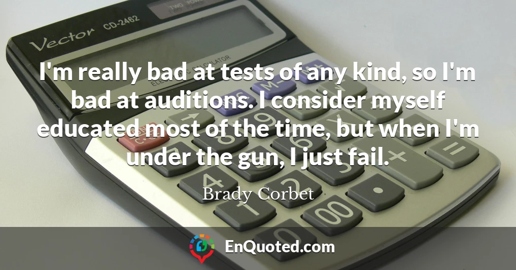I'm really bad at tests of any kind, so I'm bad at auditions. I consider myself educated most of the time, but when I'm under the gun, I just fail.