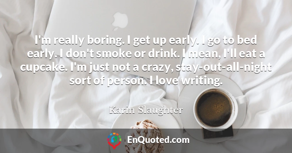 I'm really boring. I get up early. I go to bed early. I don't smoke or drink. I mean, I'll eat a cupcake. I'm just not a crazy, stay-out-all-night sort of person. I love writing.