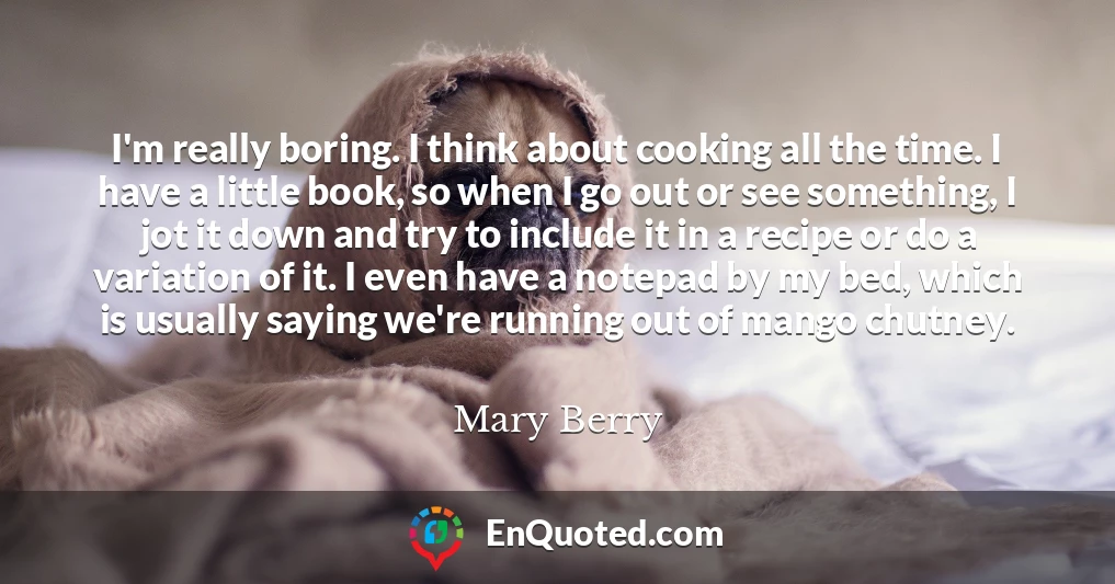 I'm really boring. I think about cooking all the time. I have a little book, so when I go out or see something, I jot it down and try to include it in a recipe or do a variation of it. I even have a notepad by my bed, which is usually saying we're running out of mango chutney.