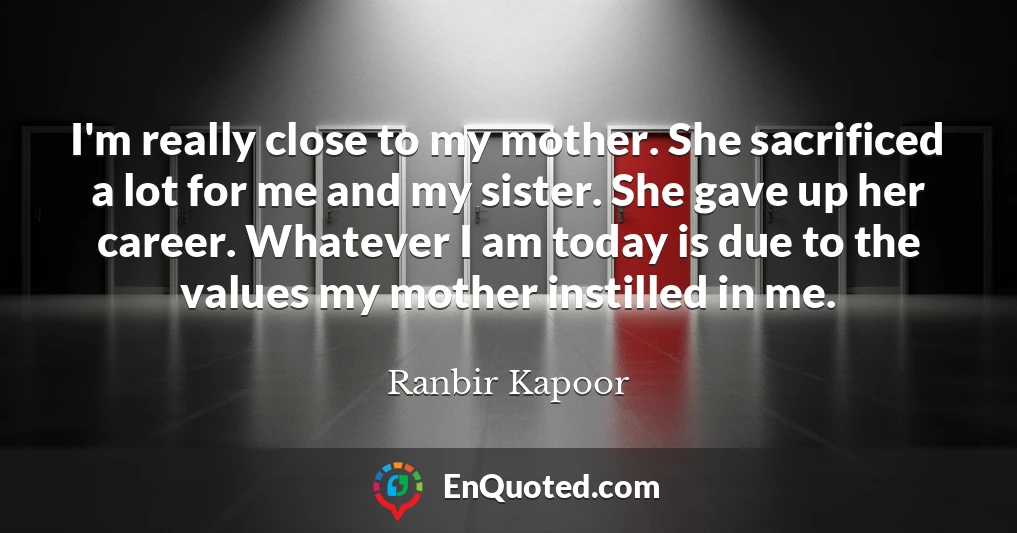 I'm really close to my mother. She sacrificed a lot for me and my sister. She gave up her career. Whatever I am today is due to the values my mother instilled in me.