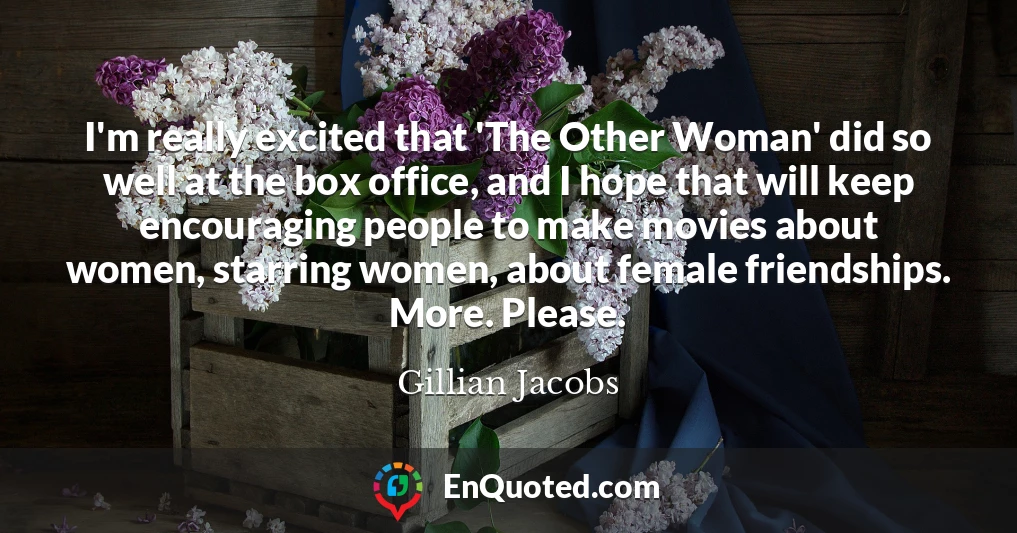I'm really excited that 'The Other Woman' did so well at the box office, and I hope that will keep encouraging people to make movies about women, starring women, about female friendships. More. Please.