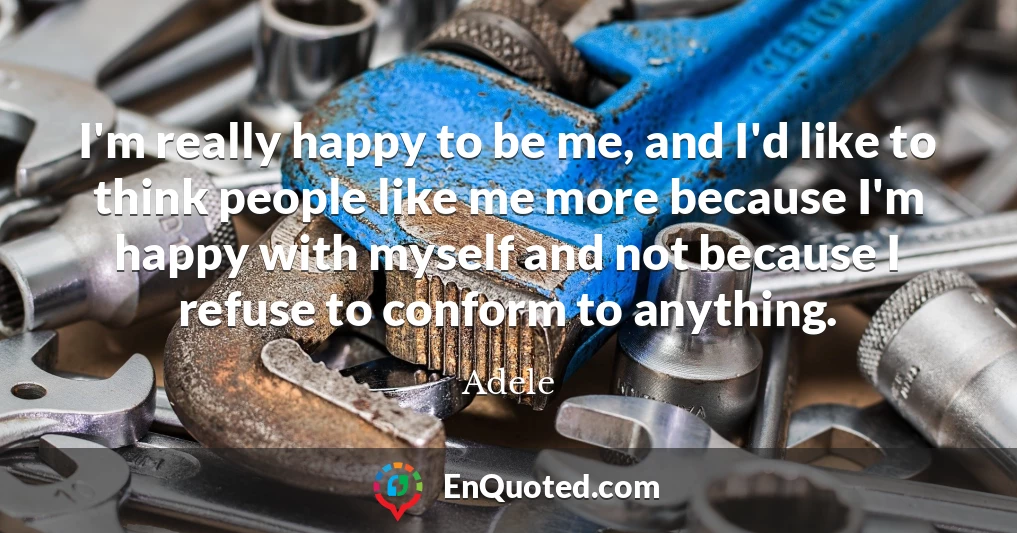 I'm really happy to be me, and I'd like to think people like me more because I'm happy with myself and not because I refuse to conform to anything.