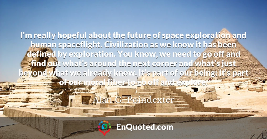 I'm really hopeful about the future of space exploration and human spaceflight. Civilization as we know it has been defined by exploration. You know, we need to go off and find out what's around the next corner and what's just beyond what we already know. It's part of our being; it's part of our moral fiber to go off and explore.